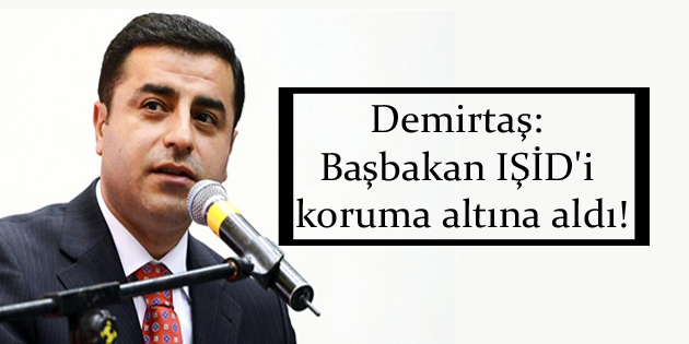 Demirtaş: Başbakan IŞİD’i koruma altına aldı!