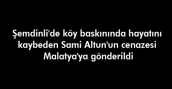 Sami Altun’un cenazesi Malatya’ya gönderildi